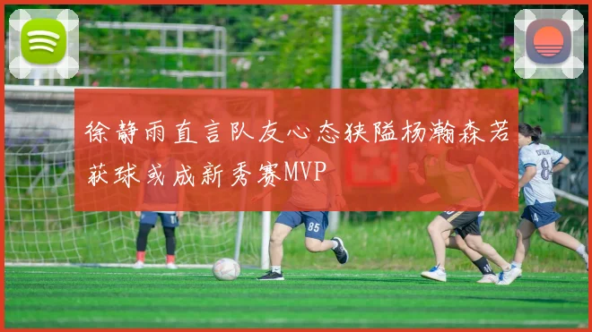 徐静雨直言队友心态狭隘杨瀚森若获球或成新秀赛MVP