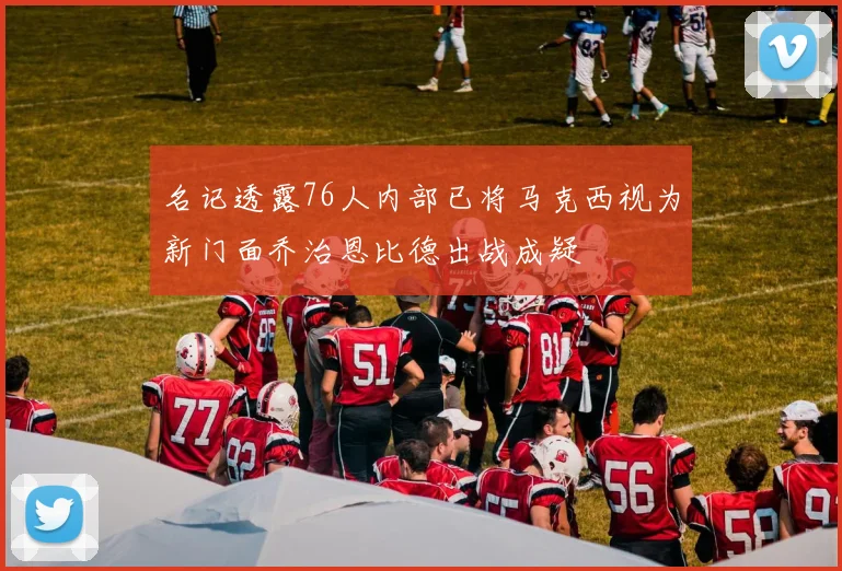 名记透露76人内部已将马克西视为新门面乔治恩比德出战成疑