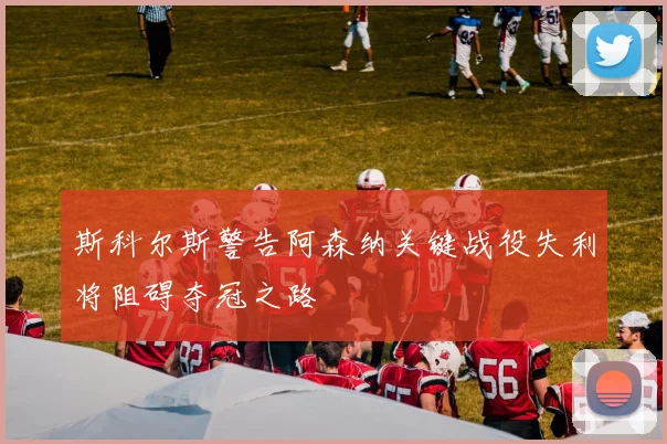 斯科尔斯警告阿森纳关键战役失利将阻碍夺冠之路