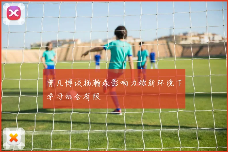 曾凡博谈杨瀚森影响力称新环境下学习机会有限