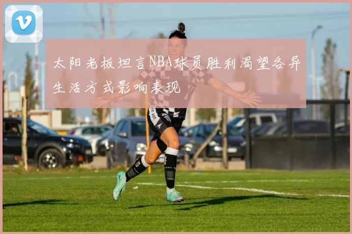 太阳老板坦言NBA球员胜利渴望各异生活方式影响表现