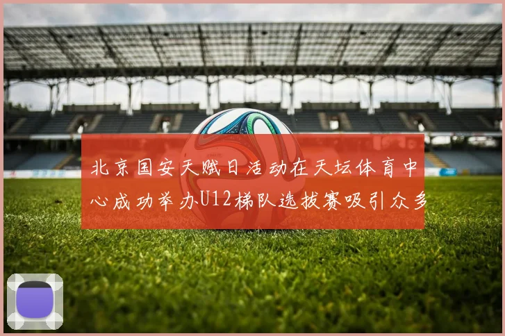 北京国安天赋日活动在天坛体育中心成功举办U12梯队选拔赛吸引众多小球员参与