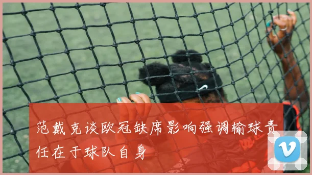 范戴克谈欧冠缺席影响强调输球责任在于球队自身