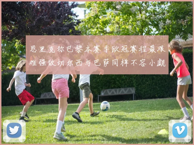 恩里克称巴黎本赛季欧冠赛程最艰难强敌切尔西与巴萨同样不容小觑