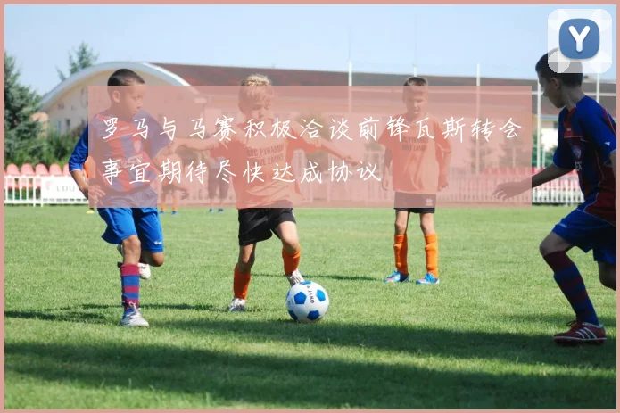 罗马与马赛积极洽谈前锋瓦斯转会事宜期待尽快达成协议