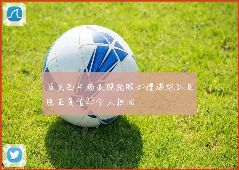 马克西半场表现抢眼却遭遇球队困境正负值23令人担忧
