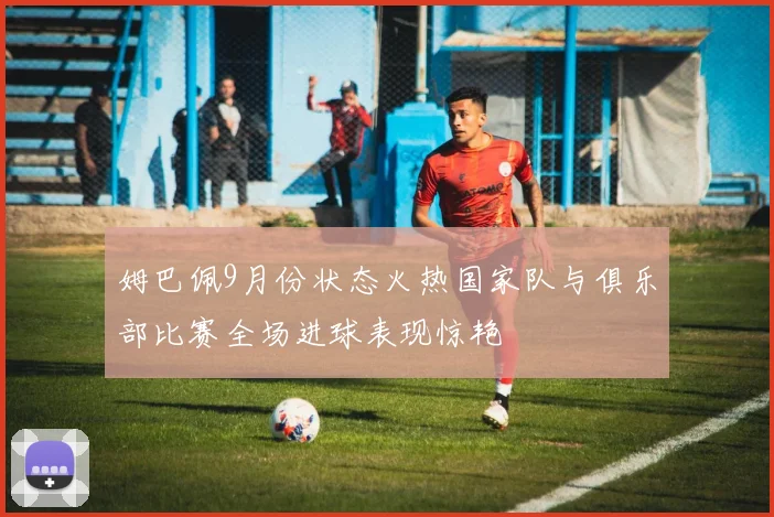 姆巴佩9月份状态火热国家队与俱乐部比赛全场进球表现惊艳