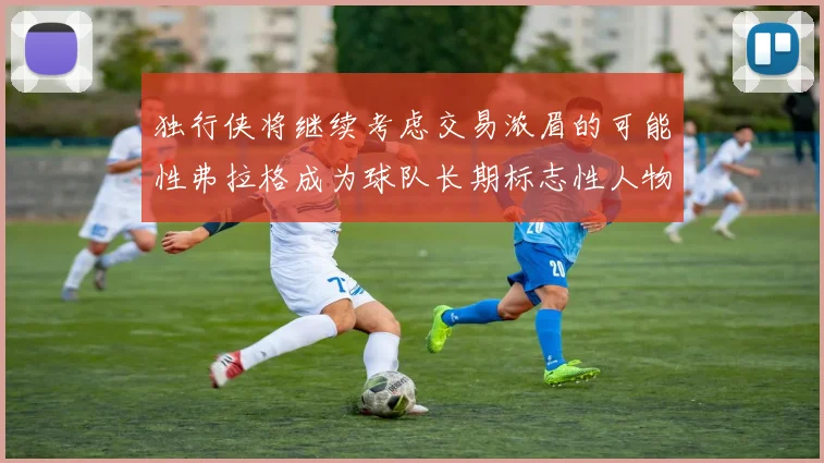 独行侠将继续考虑交易浓眉的可能性弗拉格成为球队长期标志性人物