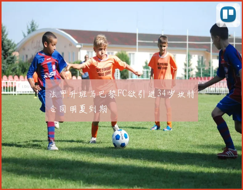 法甲升班马巴黎FC欲引进34岁坎特合同明夏到期