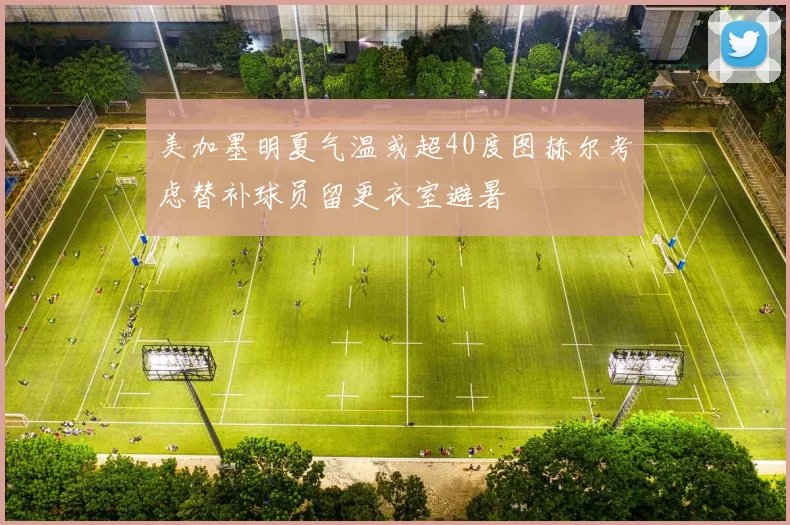 美加墨明夏气温或超40度图赫尔考虑替补球员留更衣室避暑