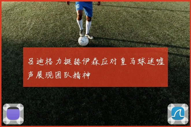 吕迪格力挺赫伊森应对皇马球迷嘘声展现团队精神