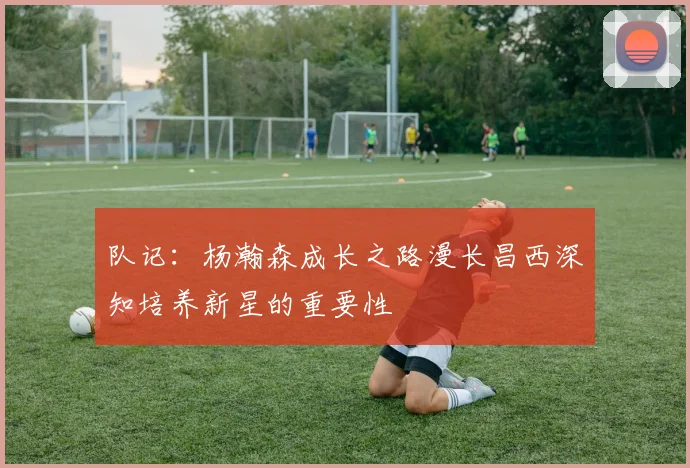 队记：杨瀚森成长之路漫长昌西深知培养新星的重要性