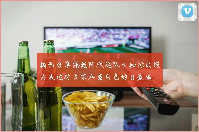 梅西分享佩戴阿根廷队长袖标的照片表达对国家和蓝白色的自豪感