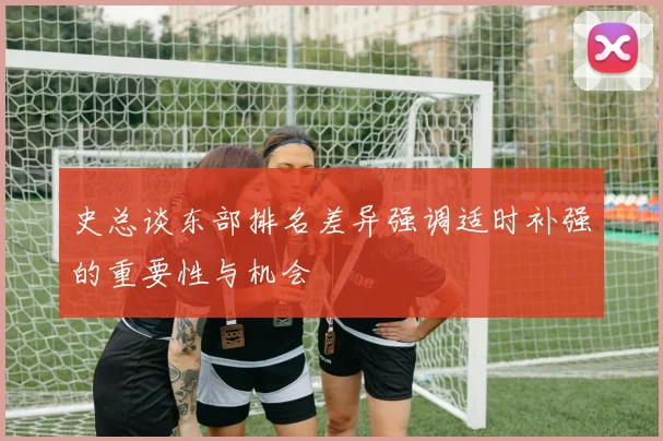 史总谈东部排名差异强调适时补强的重要性与机会