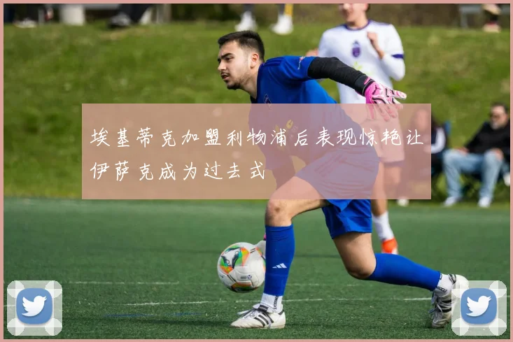 埃基蒂克加盟利物浦后表现惊艳让伊萨克成为过去式