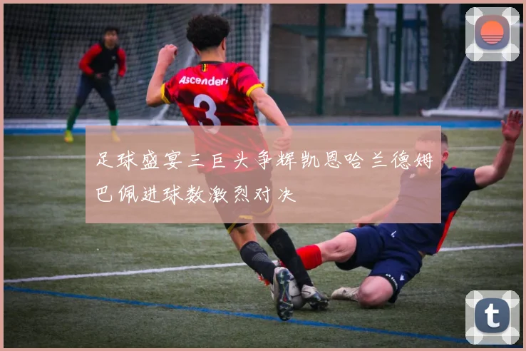 足球盛宴三巨头争辉凯恩哈兰德姆巴佩进球数激烈对决