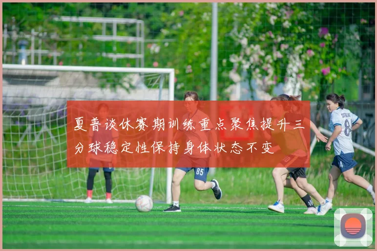 夏普谈休赛期训练重点聚焦提升三分球稳定性保持身体状态不变