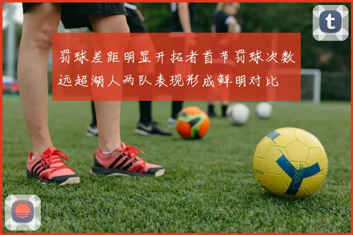 罚球差距明显开拓者首节罚球次数远超湖人两队表现形成鲜明对比