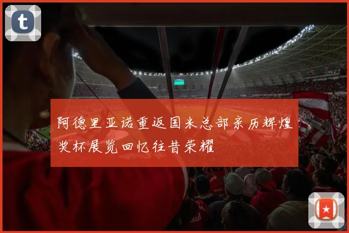 阿德里亚诺重返国米总部亲历辉煌奖杯展览回忆往昔荣耀