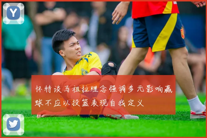 怀特谈马祖拉理念强调多元影响赢球不应以投篮表现自我定义