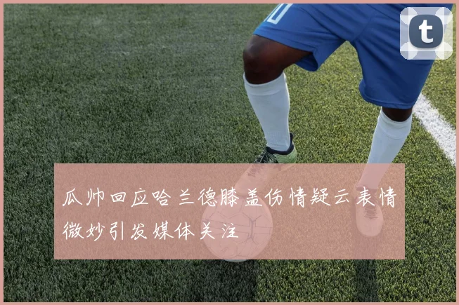 瓜帅回应哈兰德膝盖伤情疑云表情微妙引发媒体关注