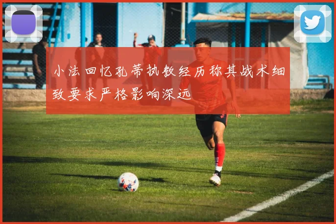 小法回忆孔蒂执教经历称其战术细致要求严格影响深远