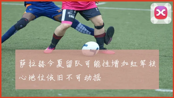 萨拉赫今夏留队可能性增加红军核心地位依旧不可动摇