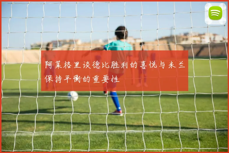 阿莱格里谈德比胜利的喜悦与米兰保持平衡的重要性
