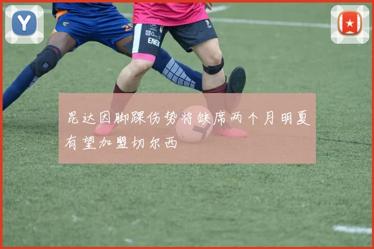 昆达因脚踝伤势将缺席两个月明夏有望加盟切尔西