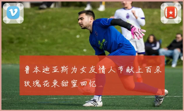 鲁本迪亚斯为女友情人节献上百朵玫瑰花束甜蜜回忆