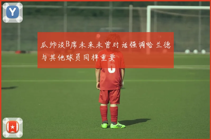 瓜帅谈B席未来未曾对话强调哈兰德与其他球员同样重要
