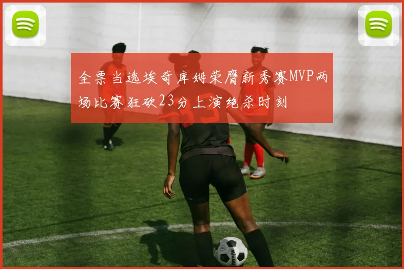 全票当选埃奇库姆荣膺新秀赛MVP两场比赛狂砍23分上演绝杀时刻