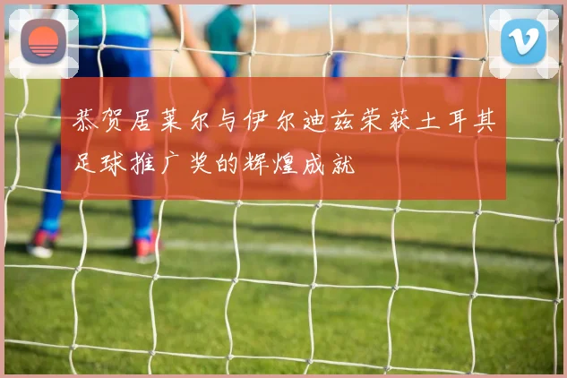 恭贺居莱尔与伊尔迪兹荣获土耳其足球推广奖的辉煌成就