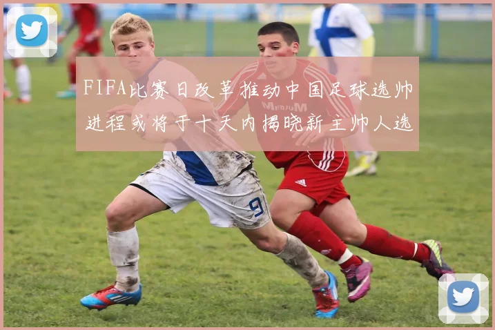 FIFA比赛日改革推动中国足球选帅进程或将于十天内揭晓新主帅人选