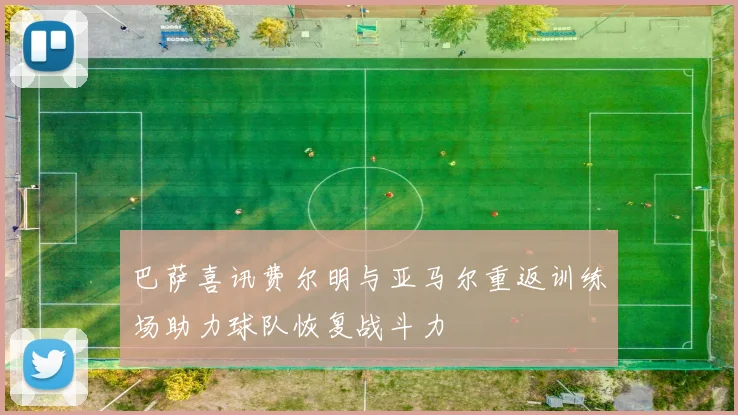 巴萨喜讯费尔明与亚马尔重返训练场助力球队恢复战斗力