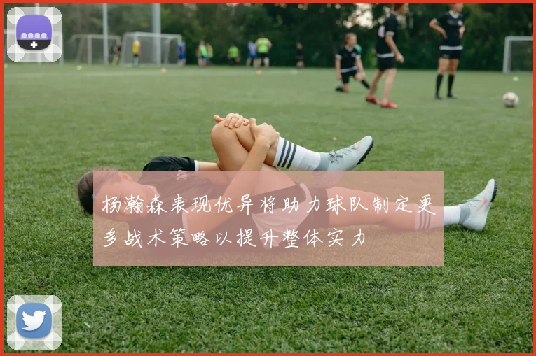 杨瀚森表现优异将助力球队制定更多战术策略以提升整体实力
