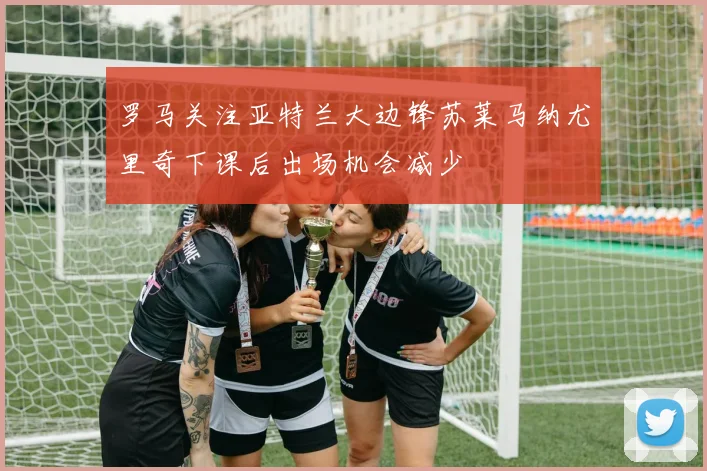 罗马关注亚特兰大边锋苏莱马纳尤里奇下课后出场机会减少
